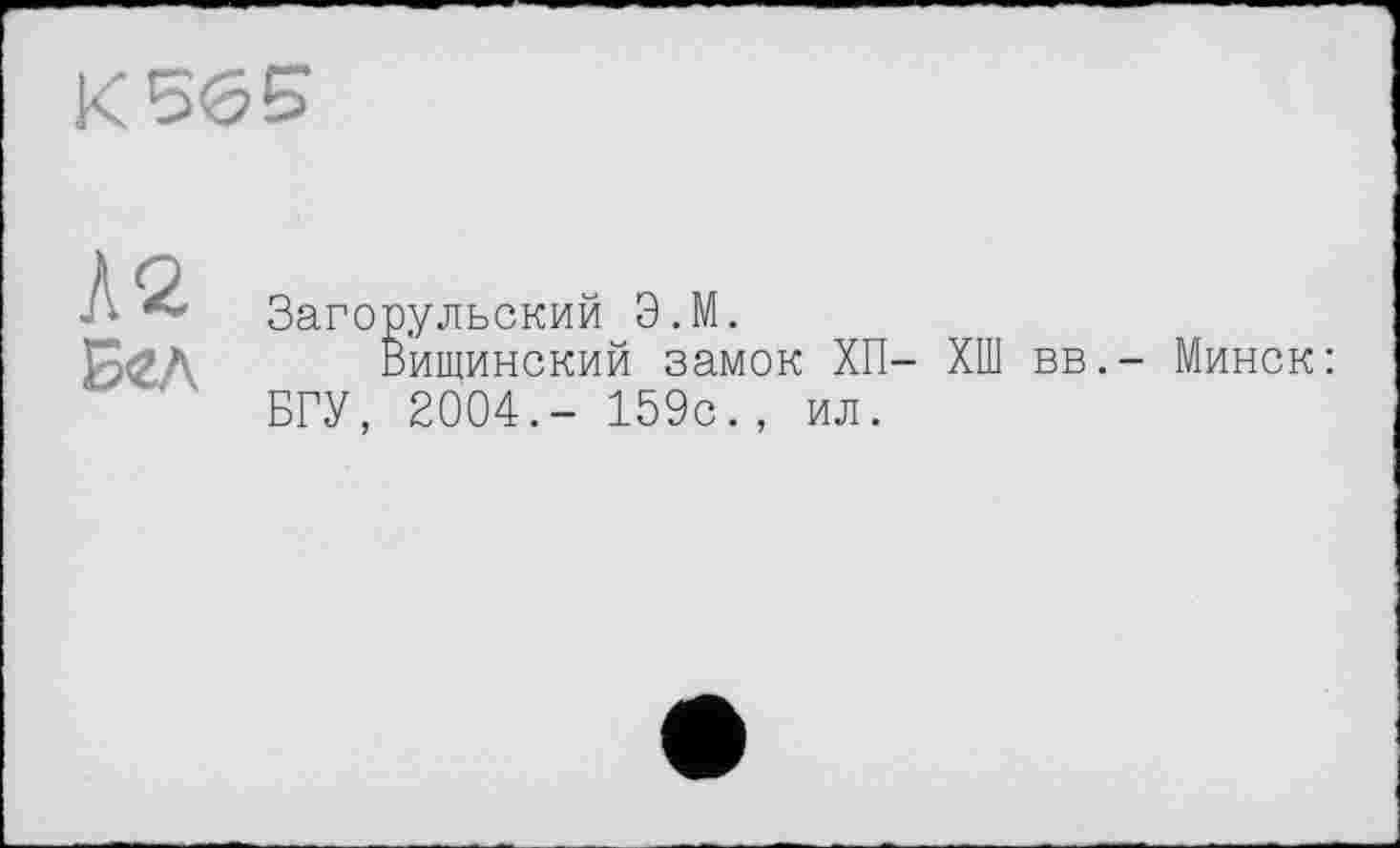 ﻿K5<55
Л2
Б<гл
Загорульский Э.М.
Вищинский замок ХП- ХШ вв. БГУ, 2004.- 159с., ил.
Минск :